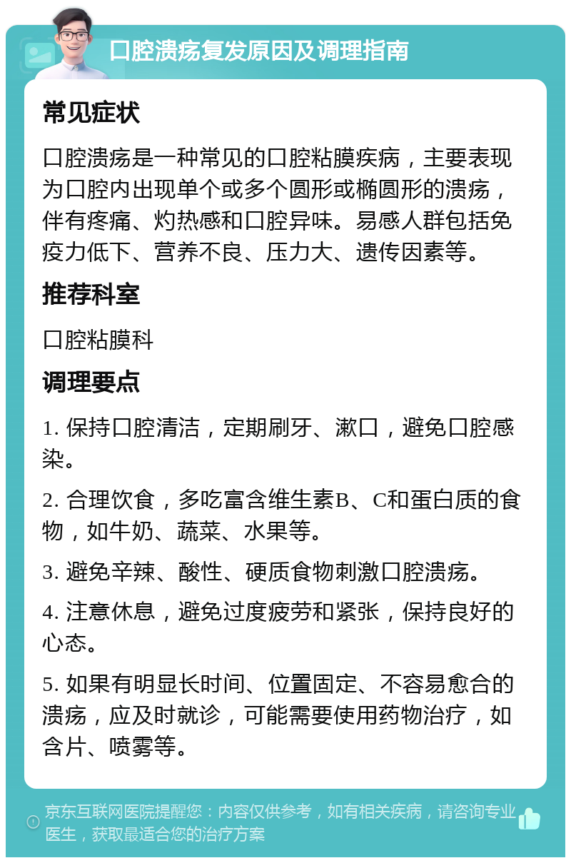 口腔溃疡复发原因及调理指南 常见症状 口腔溃疡是一种常见的口腔粘膜疾病，主要表现为口腔内出现单个或多个圆形或椭圆形的溃疡，伴有疼痛、灼热感和口腔异味。易感人群包括免疫力低下、营养不良、压力大、遗传因素等。 推荐科室 口腔粘膜科 调理要点 1. 保持口腔清洁，定期刷牙、漱口，避免口腔感染。 2. 合理饮食，多吃富含维生素B、C和蛋白质的食物，如牛奶、蔬菜、水果等。 3. 避免辛辣、酸性、硬质食物刺激口腔溃疡。 4. 注意休息，避免过度疲劳和紧张，保持良好的心态。 5. 如果有明显长时间、位置固定、不容易愈合的溃疡，应及时就诊，可能需要使用药物治疗，如含片、喷雾等。