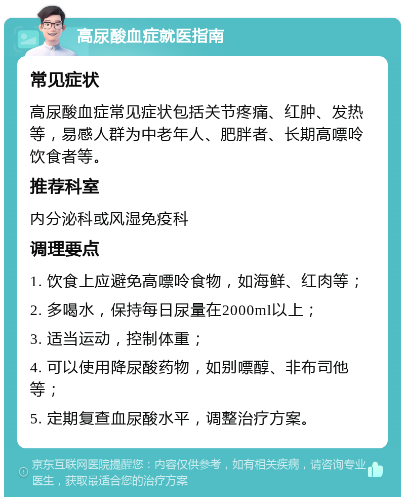 高尿酸血症就医指南 常见症状 高尿酸血症常见症状包括关节疼痛、红肿、发热等，易感人群为中老年人、肥胖者、长期高嘌呤饮食者等。 推荐科室 内分泌科或风湿免疫科 调理要点 1. 饮食上应避免高嘌呤食物，如海鲜、红肉等； 2. 多喝水，保持每日尿量在2000ml以上； 3. 适当运动，控制体重； 4. 可以使用降尿酸药物，如别嘌醇、非布司他等； 5. 定期复查血尿酸水平，调整治疗方案。