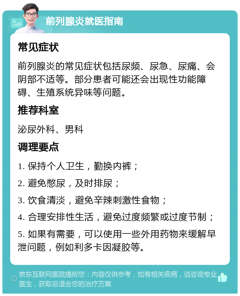 前列腺炎就医指南 常见症状 前列腺炎的常见症状包括尿频、尿急、尿痛、会阴部不适等。部分患者可能还会出现性功能障碍、生殖系统异味等问题。 推荐科室 泌尿外科、男科 调理要点 1. 保持个人卫生，勤换内裤； 2. 避免憋尿，及时排尿； 3. 饮食清淡，避免辛辣刺激性食物； 4. 合理安排性生活，避免过度频繁或过度节制； 5. 如果有需要，可以使用一些外用药物来缓解早泄问题，例如利多卡因凝胶等。