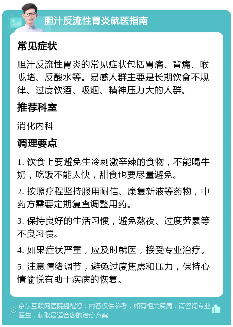 胆汁反流性胃炎就医指南 常见症状 胆汁反流性胃炎的常见症状包括胃痛、背痛、喉咙堵、反酸水等。易感人群主要是长期饮食不规律、过度饮酒、吸烟、精神压力大的人群。 推荐科室 消化内科 调理要点 1. 饮食上要避免生冷刺激辛辣的食物，不能喝牛奶，吃饭不能太快，甜食也要尽量避免。 2. 按照疗程坚持服用耐信、康复新液等药物，中药方需要定期复查调整用药。 3. 保持良好的生活习惯，避免熬夜、过度劳累等不良习惯。 4. 如果症状严重，应及时就医，接受专业治疗。 5. 注意情绪调节，避免过度焦虑和压力，保持心情愉悦有助于疾病的恢复。