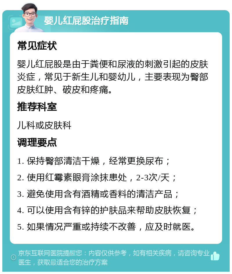 婴儿红屁股治疗指南 常见症状 婴儿红屁股是由于粪便和尿液的刺激引起的皮肤炎症，常见于新生儿和婴幼儿，主要表现为臀部皮肤红肿、破皮和疼痛。 推荐科室 儿科或皮肤科 调理要点 1. 保持臀部清洁干燥，经常更换尿布； 2. 使用红霉素眼膏涂抹患处，2-3次/天； 3. 避免使用含有酒精或香料的清洁产品； 4. 可以使用含有锌的护肤品来帮助皮肤恢复； 5. 如果情况严重或持续不改善，应及时就医。