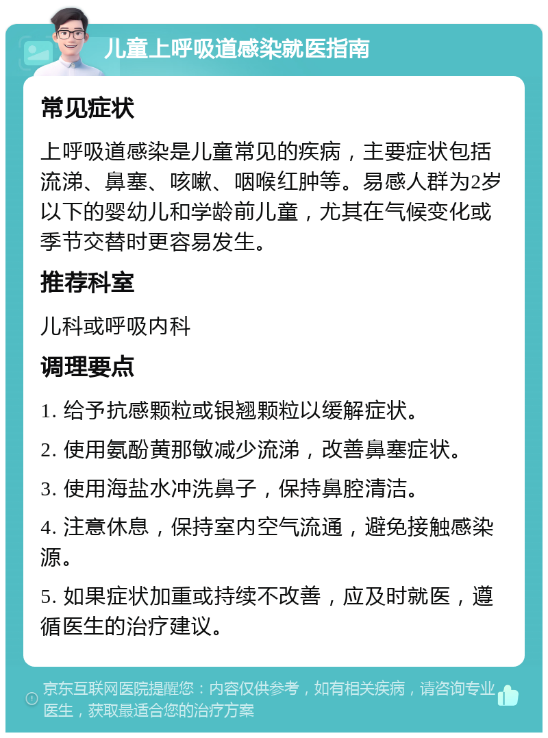 儿童上呼吸道感染就医指南 常见症状 上呼吸道感染是儿童常见的疾病，主要症状包括流涕、鼻塞、咳嗽、咽喉红肿等。易感人群为2岁以下的婴幼儿和学龄前儿童，尤其在气候变化或季节交替时更容易发生。 推荐科室 儿科或呼吸内科 调理要点 1. 给予抗感颗粒或银翘颗粒以缓解症状。 2. 使用氨酚黄那敏减少流涕，改善鼻塞症状。 3. 使用海盐水冲洗鼻子，保持鼻腔清洁。 4. 注意休息，保持室内空气流通，避免接触感染源。 5. 如果症状加重或持续不改善，应及时就医，遵循医生的治疗建议。