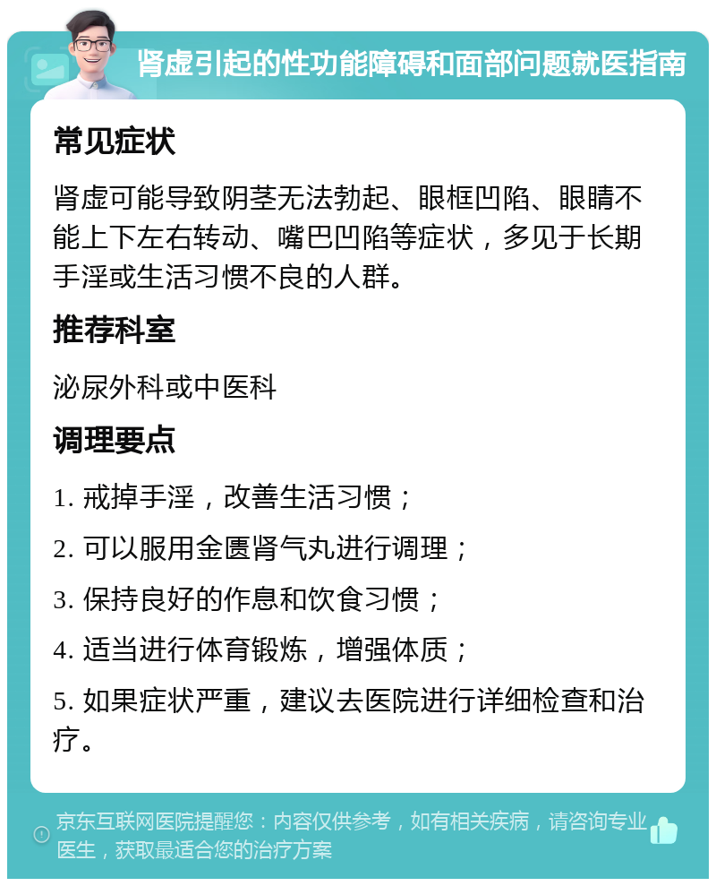 肾虚引起的性功能障碍和面部问题就医指南 常见症状 肾虚可能导致阴茎无法勃起、眼框凹陷、眼睛不能上下左右转动、嘴巴凹陷等症状，多见于长期手淫或生活习惯不良的人群。 推荐科室 泌尿外科或中医科 调理要点 1. 戒掉手淫，改善生活习惯； 2. 可以服用金匮肾气丸进行调理； 3. 保持良好的作息和饮食习惯； 4. 适当进行体育锻炼，增强体质； 5. 如果症状严重，建议去医院进行详细检查和治疗。