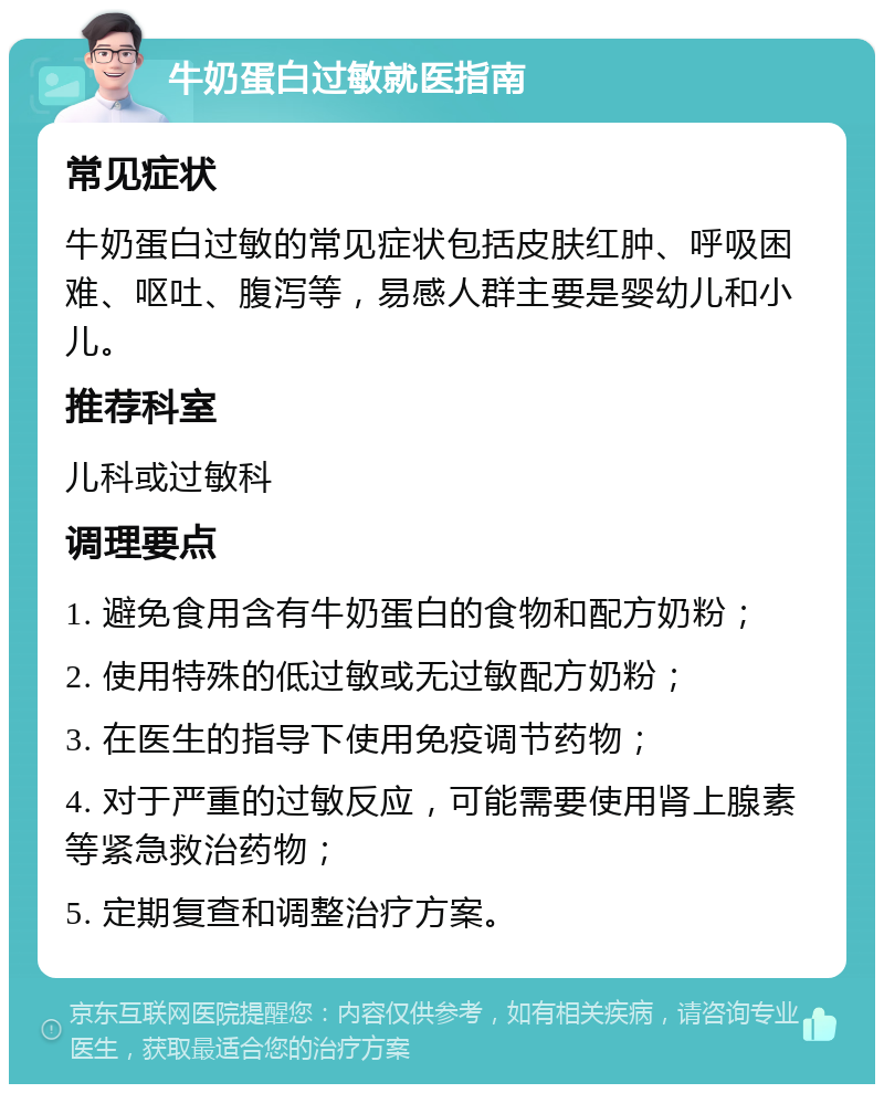 牛奶蛋白过敏就医指南 常见症状 牛奶蛋白过敏的常见症状包括皮肤红肿、呼吸困难、呕吐、腹泻等，易感人群主要是婴幼儿和小儿。 推荐科室 儿科或过敏科 调理要点 1. 避免食用含有牛奶蛋白的食物和配方奶粉； 2. 使用特殊的低过敏或无过敏配方奶粉； 3. 在医生的指导下使用免疫调节药物； 4. 对于严重的过敏反应，可能需要使用肾上腺素等紧急救治药物； 5. 定期复查和调整治疗方案。