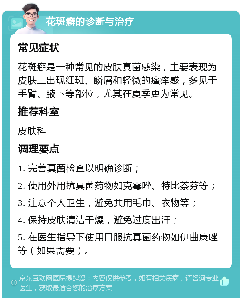 花斑癣的诊断与治疗 常见症状 花斑癣是一种常见的皮肤真菌感染，主要表现为皮肤上出现红斑、鳞屑和轻微的瘙痒感，多见于手臂、腋下等部位，尤其在夏季更为常见。 推荐科室 皮肤科 调理要点 1. 完善真菌检查以明确诊断； 2. 使用外用抗真菌药物如克霉唑、特比萘芬等； 3. 注意个人卫生，避免共用毛巾、衣物等； 4. 保持皮肤清洁干燥，避免过度出汗； 5. 在医生指导下使用口服抗真菌药物如伊曲康唑等（如果需要）。