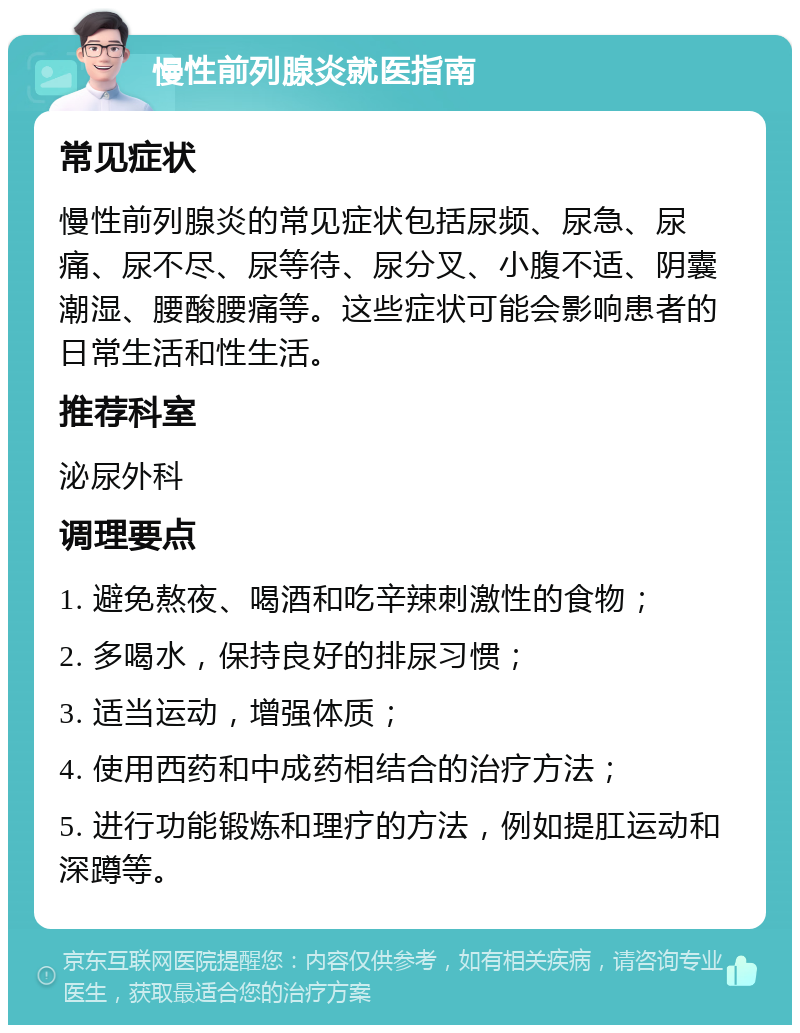 慢性前列腺炎就医指南 常见症状 慢性前列腺炎的常见症状包括尿频、尿急、尿痛、尿不尽、尿等待、尿分叉、小腹不适、阴囊潮湿、腰酸腰痛等。这些症状可能会影响患者的日常生活和性生活。 推荐科室 泌尿外科 调理要点 1. 避免熬夜、喝酒和吃辛辣刺激性的食物； 2. 多喝水，保持良好的排尿习惯； 3. 适当运动，增强体质； 4. 使用西药和中成药相结合的治疗方法； 5. 进行功能锻炼和理疗的方法，例如提肛运动和深蹲等。