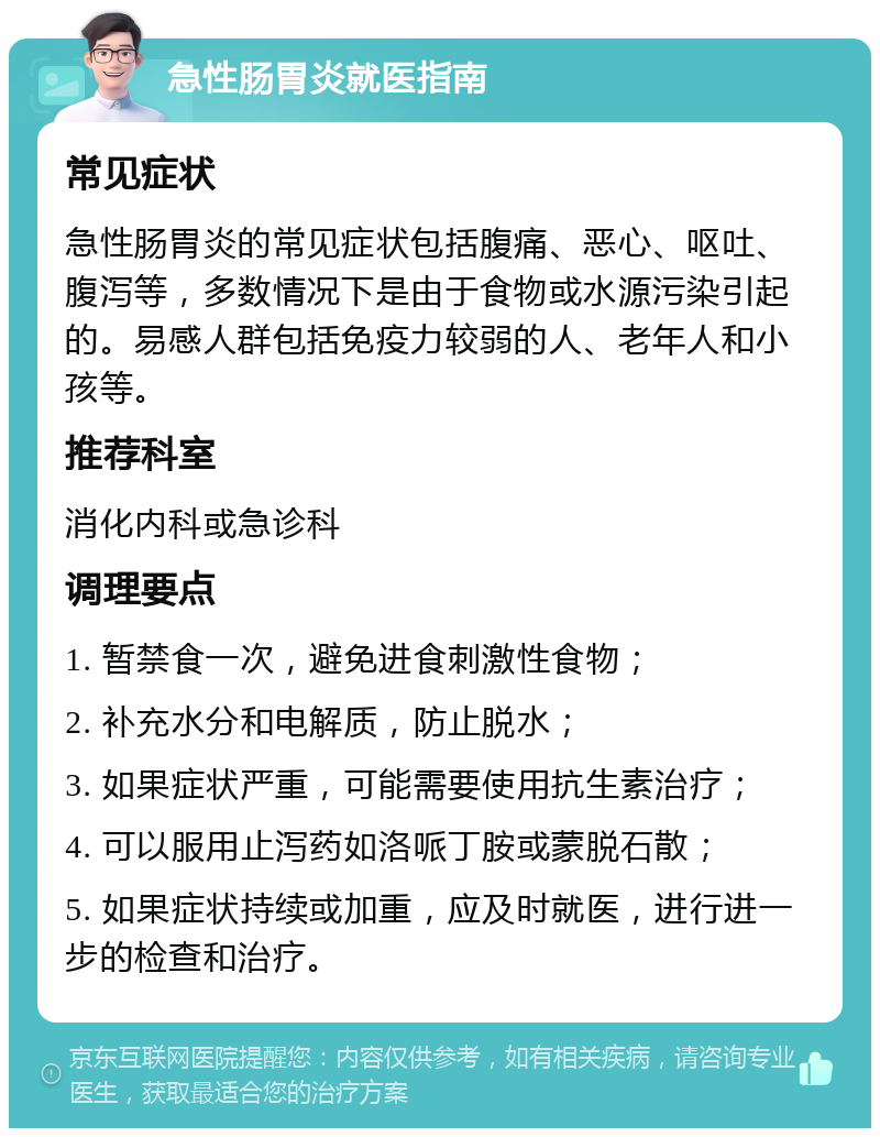 急性肠胃炎就医指南 常见症状 急性肠胃炎的常见症状包括腹痛、恶心、呕吐、腹泻等，多数情况下是由于食物或水源污染引起的。易感人群包括免疫力较弱的人、老年人和小孩等。 推荐科室 消化内科或急诊科 调理要点 1. 暂禁食一次，避免进食刺激性食物； 2. 补充水分和电解质，防止脱水； 3. 如果症状严重，可能需要使用抗生素治疗； 4. 可以服用止泻药如洛哌丁胺或蒙脱石散； 5. 如果症状持续或加重，应及时就医，进行进一步的检查和治疗。