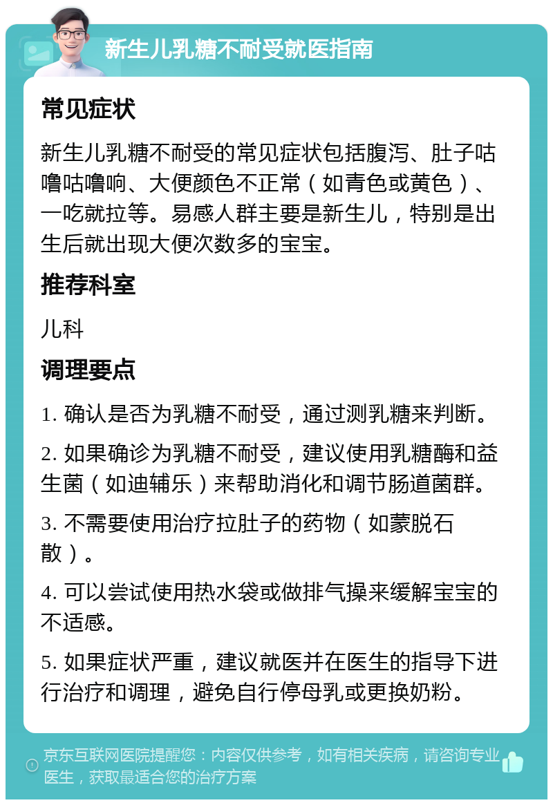 新生儿乳糖不耐受就医指南 常见症状 新生儿乳糖不耐受的常见症状包括腹泻、肚子咕噜咕噜响、大便颜色不正常（如青色或黄色）、一吃就拉等。易感人群主要是新生儿，特别是出生后就出现大便次数多的宝宝。 推荐科室 儿科 调理要点 1. 确认是否为乳糖不耐受，通过测乳糖来判断。 2. 如果确诊为乳糖不耐受，建议使用乳糖酶和益生菌（如迪辅乐）来帮助消化和调节肠道菌群。 3. 不需要使用治疗拉肚子的药物（如蒙脱石散）。 4. 可以尝试使用热水袋或做排气操来缓解宝宝的不适感。 5. 如果症状严重，建议就医并在医生的指导下进行治疗和调理，避免自行停母乳或更换奶粉。