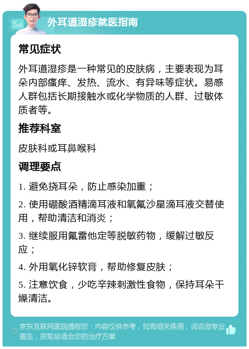 外耳道湿疹就医指南 常见症状 外耳道湿疹是一种常见的皮肤病，主要表现为耳朵内部瘙痒、发热、流水、有异味等症状。易感人群包括长期接触水或化学物质的人群、过敏体质者等。 推荐科室 皮肤科或耳鼻喉科 调理要点 1. 避免挠耳朵，防止感染加重； 2. 使用硼酸酒精滴耳液和氧氟沙星滴耳液交替使用，帮助清洁和消炎； 3. 继续服用氟雷他定等脱敏药物，缓解过敏反应； 4. 外用氧化锌软膏，帮助修复皮肤； 5. 注意饮食，少吃辛辣刺激性食物，保持耳朵干燥清洁。