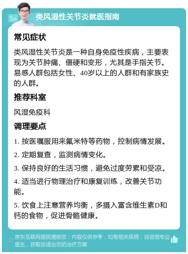 类风湿性关节炎就医指南 常见症状 类风湿性关节炎是一种自身免疫性疾病，主要表现为关节肿痛、僵硬和变形，尤其是手指关节。易感人群包括女性、40岁以上的人群和有家族史的人群。 推荐科室 风湿免疫科 调理要点 1. 按医嘱服用来氟米特等药物，控制病情发展。 2. 定期复查，监测病情变化。 3. 保持良好的生活习惯，避免过度劳累和受凉。 4. 适当进行物理治疗和康复训练，改善关节功能。 5. 饮食上注意营养均衡，多摄入富含维生素D和钙的食物，促进骨骼健康。