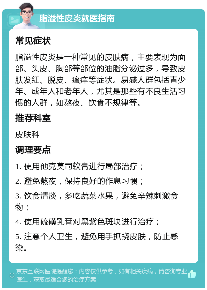 脂溢性皮炎就医指南 常见症状 脂溢性皮炎是一种常见的皮肤病，主要表现为面部、头皮、胸部等部位的油脂分泌过多，导致皮肤发红、脱皮、瘙痒等症状。易感人群包括青少年、成年人和老年人，尤其是那些有不良生活习惯的人群，如熬夜、饮食不规律等。 推荐科室 皮肤科 调理要点 1. 使用他克莫司软膏进行局部治疗； 2. 避免熬夜，保持良好的作息习惯； 3. 饮食清淡，多吃蔬菜水果，避免辛辣刺激食物； 4. 使用硫磺乳膏对黑紫色斑块进行治疗； 5. 注意个人卫生，避免用手抓挠皮肤，防止感染。