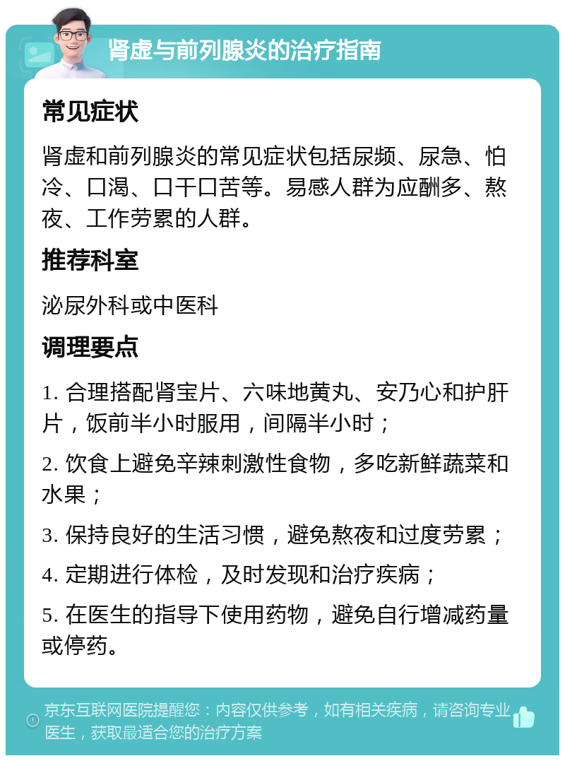 肾虚与前列腺炎的治疗指南 常见症状 肾虚和前列腺炎的常见症状包括尿频、尿急、怕冷、口渴、口干口苦等。易感人群为应酬多、熬夜、工作劳累的人群。 推荐科室 泌尿外科或中医科 调理要点 1. 合理搭配肾宝片、六味地黄丸、安乃心和护肝片，饭前半小时服用，间隔半小时； 2. 饮食上避免辛辣刺激性食物，多吃新鲜蔬菜和水果； 3. 保持良好的生活习惯，避免熬夜和过度劳累； 4. 定期进行体检，及时发现和治疗疾病； 5. 在医生的指导下使用药物，避免自行增减药量或停药。