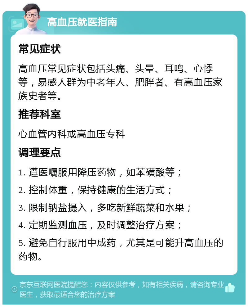 高血压就医指南 常见症状 高血压常见症状包括头痛、头晕、耳鸣、心悸等，易感人群为中老年人、肥胖者、有高血压家族史者等。 推荐科室 心血管内科或高血压专科 调理要点 1. 遵医嘱服用降压药物，如苯磺酸等； 2. 控制体重，保持健康的生活方式； 3. 限制钠盐摄入，多吃新鲜蔬菜和水果； 4. 定期监测血压，及时调整治疗方案； 5. 避免自行服用中成药，尤其是可能升高血压的药物。