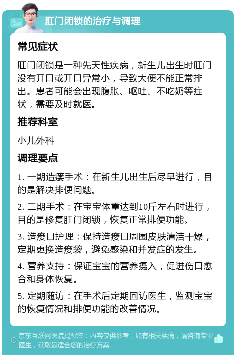 肛门闭锁的治疗与调理 常见症状 肛门闭锁是一种先天性疾病，新生儿出生时肛门没有开口或开口异常小，导致大便不能正常排出。患者可能会出现腹胀、呕吐、不吃奶等症状，需要及时就医。 推荐科室 小儿外科 调理要点 1. 一期造瘘手术：在新生儿出生后尽早进行，目的是解决排便问题。 2. 二期手术：在宝宝体重达到10斤左右时进行，目的是修复肛门闭锁，恢复正常排便功能。 3. 造瘘口护理：保持造瘘口周围皮肤清洁干燥，定期更换造瘘袋，避免感染和并发症的发生。 4. 营养支持：保证宝宝的营养摄入，促进伤口愈合和身体恢复。 5. 定期随访：在手术后定期回访医生，监测宝宝的恢复情况和排便功能的改善情况。