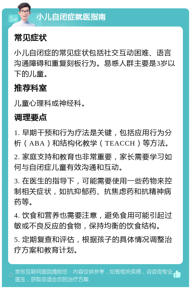 小儿自闭症就医指南 常见症状 小儿自闭症的常见症状包括社交互动困难、语言沟通障碍和重复刻板行为。易感人群主要是3岁以下的儿童。 推荐科室 儿童心理科或神经科。 调理要点 1. 早期干预和行为疗法是关键，包括应用行为分析（ABA）和结构化教学（TEACCH）等方法。 2. 家庭支持和教育也非常重要，家长需要学习如何与自闭症儿童有效沟通和互动。 3. 在医生的指导下，可能需要使用一些药物来控制相关症状，如抗抑郁药、抗焦虑药和抗精神病药等。 4. 饮食和营养也需要注意，避免食用可能引起过敏或不良反应的食物，保持均衡的饮食结构。 5. 定期复查和评估，根据孩子的具体情况调整治疗方案和教育计划。