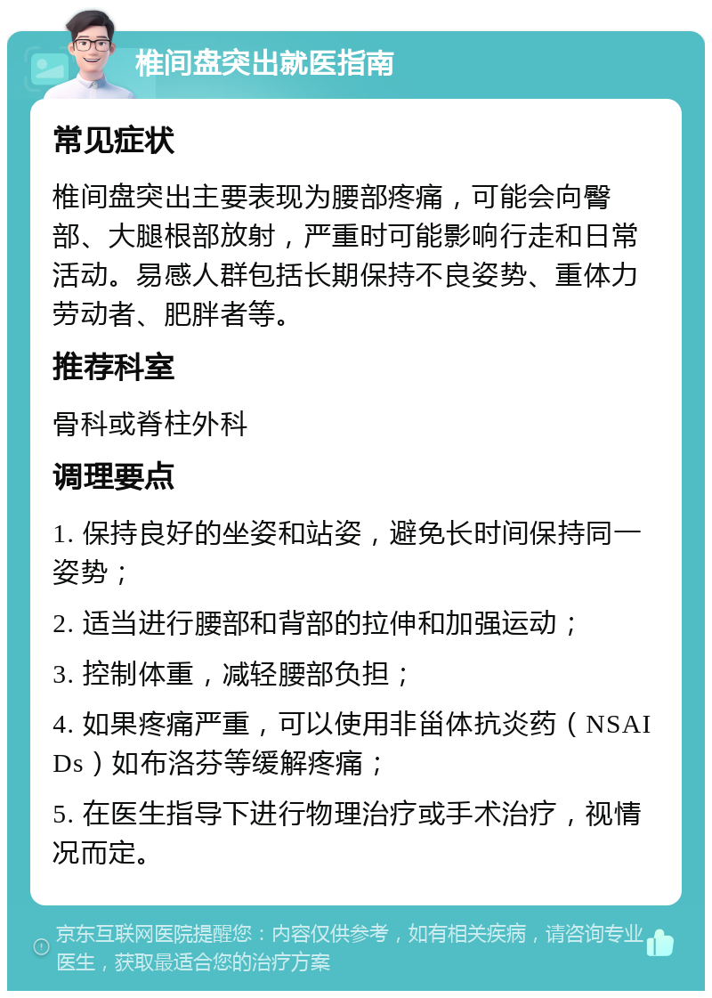 椎间盘突出就医指南 常见症状 椎间盘突出主要表现为腰部疼痛，可能会向臀部、大腿根部放射，严重时可能影响行走和日常活动。易感人群包括长期保持不良姿势、重体力劳动者、肥胖者等。 推荐科室 骨科或脊柱外科 调理要点 1. 保持良好的坐姿和站姿，避免长时间保持同一姿势； 2. 适当进行腰部和背部的拉伸和加强运动； 3. 控制体重，减轻腰部负担； 4. 如果疼痛严重，可以使用非甾体抗炎药（NSAIDs）如布洛芬等缓解疼痛； 5. 在医生指导下进行物理治疗或手术治疗，视情况而定。