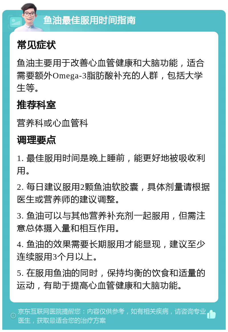 鱼油最佳服用时间指南 常见症状 鱼油主要用于改善心血管健康和大脑功能，适合需要额外Omega-3脂肪酸补充的人群，包括大学生等。 推荐科室 营养科或心血管科 调理要点 1. 最佳服用时间是晚上睡前，能更好地被吸收利用。 2. 每日建议服用2颗鱼油软胶囊，具体剂量请根据医生或营养师的建议调整。 3. 鱼油可以与其他营养补充剂一起服用，但需注意总体摄入量和相互作用。 4. 鱼油的效果需要长期服用才能显现，建议至少连续服用3个月以上。 5. 在服用鱼油的同时，保持均衡的饮食和适量的运动，有助于提高心血管健康和大脑功能。