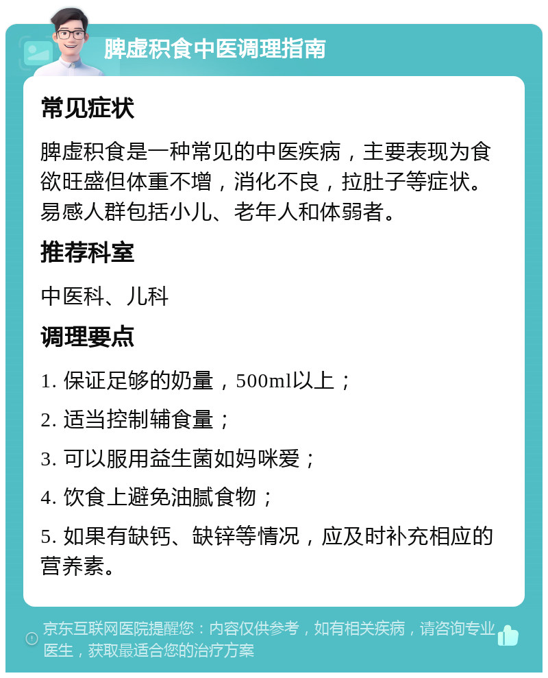 脾虚积食中医调理指南 常见症状 脾虚积食是一种常见的中医疾病，主要表现为食欲旺盛但体重不增，消化不良，拉肚子等症状。易感人群包括小儿、老年人和体弱者。 推荐科室 中医科、儿科 调理要点 1. 保证足够的奶量，500ml以上； 2. 适当控制辅食量； 3. 可以服用益生菌如妈咪爱； 4. 饮食上避免油腻食物； 5. 如果有缺钙、缺锌等情况，应及时补充相应的营养素。