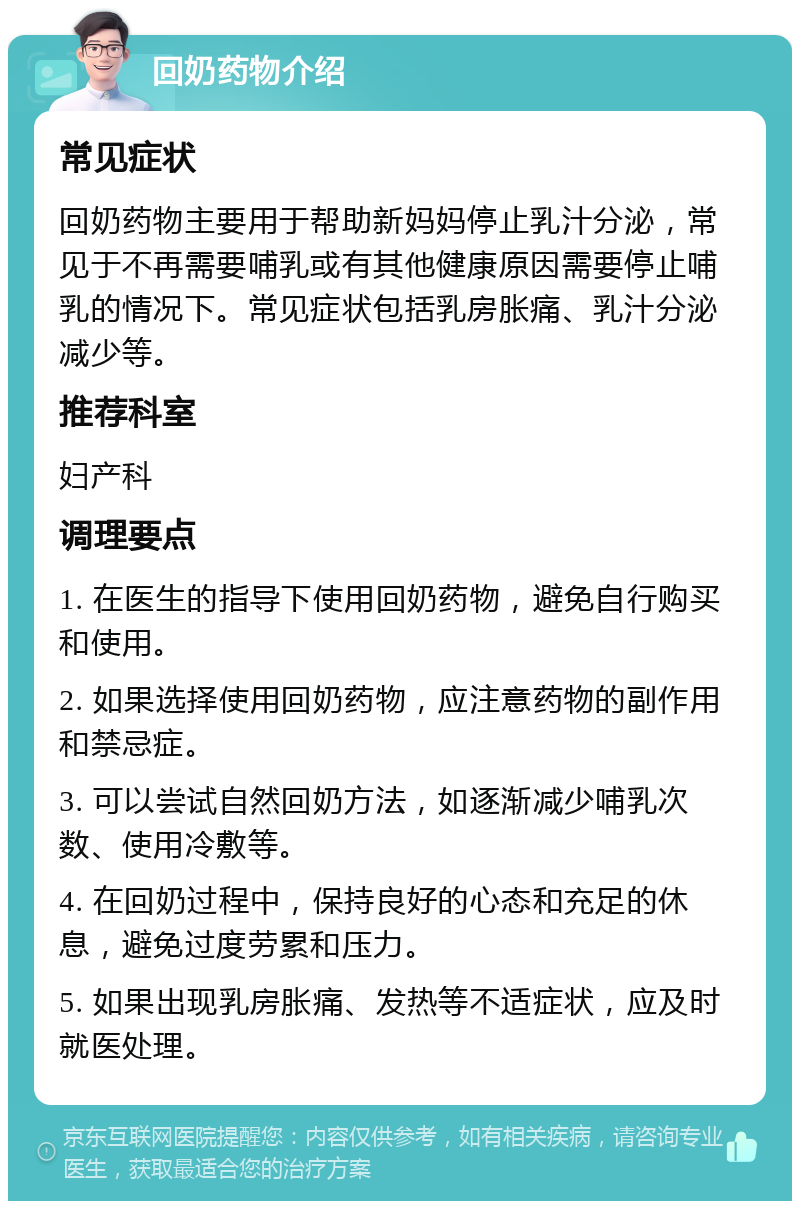 回奶药物介绍 常见症状 回奶药物主要用于帮助新妈妈停止乳汁分泌，常见于不再需要哺乳或有其他健康原因需要停止哺乳的情况下。常见症状包括乳房胀痛、乳汁分泌减少等。 推荐科室 妇产科 调理要点 1. 在医生的指导下使用回奶药物，避免自行购买和使用。 2. 如果选择使用回奶药物，应注意药物的副作用和禁忌症。 3. 可以尝试自然回奶方法，如逐渐减少哺乳次数、使用冷敷等。 4. 在回奶过程中，保持良好的心态和充足的休息，避免过度劳累和压力。 5. 如果出现乳房胀痛、发热等不适症状，应及时就医处理。