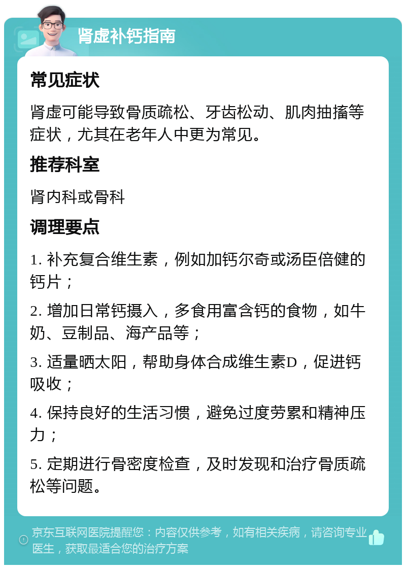 肾虚补钙指南 常见症状 肾虚可能导致骨质疏松、牙齿松动、肌肉抽搐等症状，尤其在老年人中更为常见。 推荐科室 肾内科或骨科 调理要点 1. 补充复合维生素，例如加钙尔奇或汤臣倍健的钙片； 2. 增加日常钙摄入，多食用富含钙的食物，如牛奶、豆制品、海产品等； 3. 适量晒太阳，帮助身体合成维生素D，促进钙吸收； 4. 保持良好的生活习惯，避免过度劳累和精神压力； 5. 定期进行骨密度检查，及时发现和治疗骨质疏松等问题。