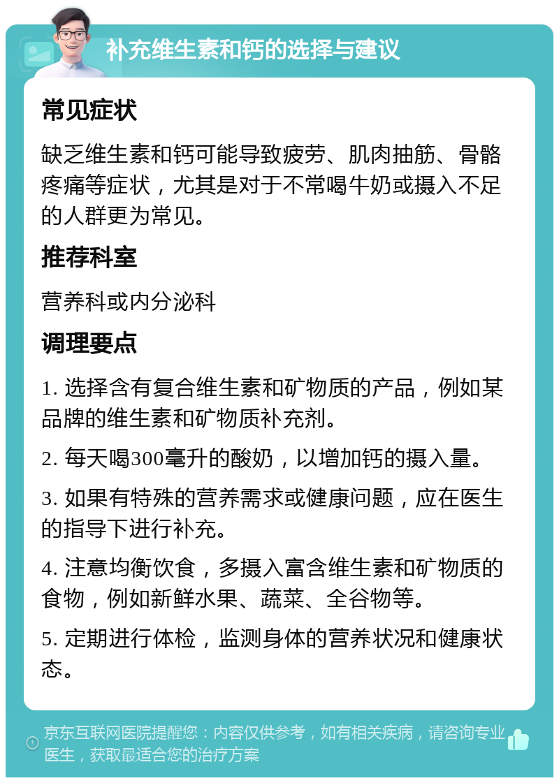 补充维生素和钙的选择与建议 常见症状 缺乏维生素和钙可能导致疲劳、肌肉抽筋、骨骼疼痛等症状，尤其是对于不常喝牛奶或摄入不足的人群更为常见。 推荐科室 营养科或内分泌科 调理要点 1. 选择含有复合维生素和矿物质的产品，例如某品牌的维生素和矿物质补充剂。 2. 每天喝300毫升的酸奶，以增加钙的摄入量。 3. 如果有特殊的营养需求或健康问题，应在医生的指导下进行补充。 4. 注意均衡饮食，多摄入富含维生素和矿物质的食物，例如新鲜水果、蔬菜、全谷物等。 5. 定期进行体检，监测身体的营养状况和健康状态。