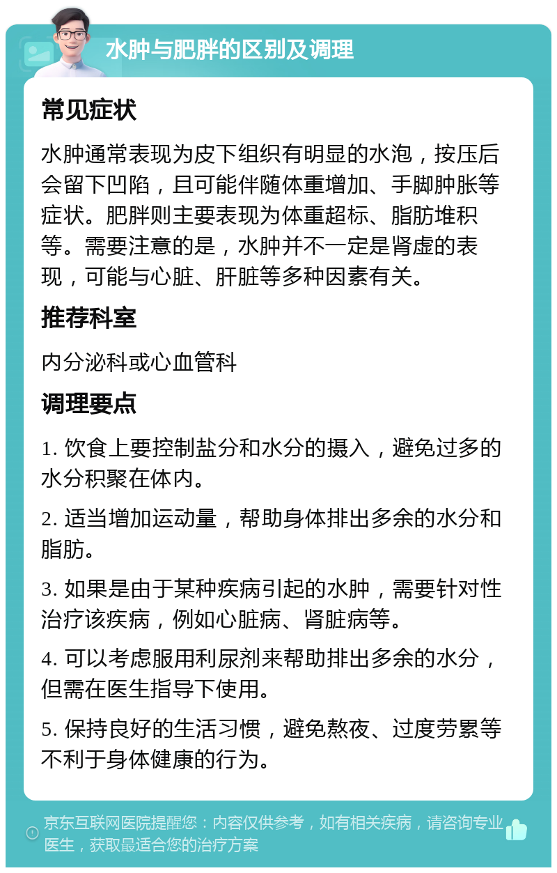 水肿与肥胖的区别及调理 常见症状 水肿通常表现为皮下组织有明显的水泡，按压后会留下凹陷，且可能伴随体重增加、手脚肿胀等症状。肥胖则主要表现为体重超标、脂肪堆积等。需要注意的是，水肿并不一定是肾虚的表现，可能与心脏、肝脏等多种因素有关。 推荐科室 内分泌科或心血管科 调理要点 1. 饮食上要控制盐分和水分的摄入，避免过多的水分积聚在体内。 2. 适当增加运动量，帮助身体排出多余的水分和脂肪。 3. 如果是由于某种疾病引起的水肿，需要针对性治疗该疾病，例如心脏病、肾脏病等。 4. 可以考虑服用利尿剂来帮助排出多余的水分，但需在医生指导下使用。 5. 保持良好的生活习惯，避免熬夜、过度劳累等不利于身体健康的行为。