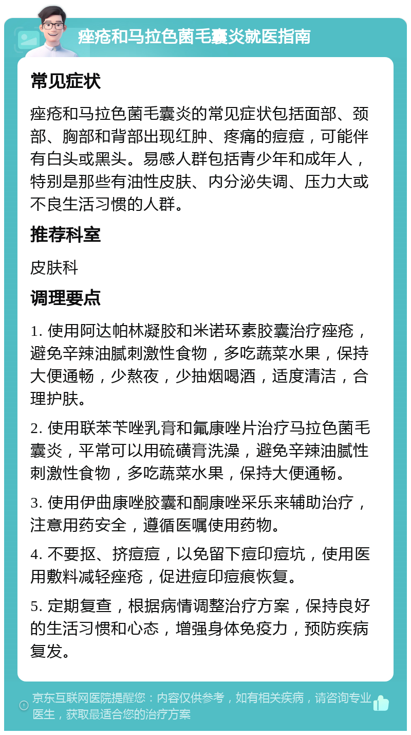 痤疮和马拉色菌毛囊炎就医指南 常见症状 痤疮和马拉色菌毛囊炎的常见症状包括面部、颈部、胸部和背部出现红肿、疼痛的痘痘，可能伴有白头或黑头。易感人群包括青少年和成年人，特别是那些有油性皮肤、内分泌失调、压力大或不良生活习惯的人群。 推荐科室 皮肤科 调理要点 1. 使用阿达帕林凝胶和米诺环素胶囊治疗痤疮，避免辛辣油腻刺激性食物，多吃蔬菜水果，保持大便通畅，少熬夜，少抽烟喝酒，适度清洁，合理护肤。 2. 使用联苯苄唑乳膏和氟康唑片治疗马拉色菌毛囊炎，平常可以用硫磺膏洗澡，避免辛辣油腻性刺激性食物，多吃蔬菜水果，保持大便通畅。 3. 使用伊曲康唑胶囊和酮康唑采乐来辅助治疗，注意用药安全，遵循医嘱使用药物。 4. 不要抠、挤痘痘，以免留下痘印痘坑，使用医用敷料减轻痤疮，促进痘印痘痕恢复。 5. 定期复查，根据病情调整治疗方案，保持良好的生活习惯和心态，增强身体免疫力，预防疾病复发。