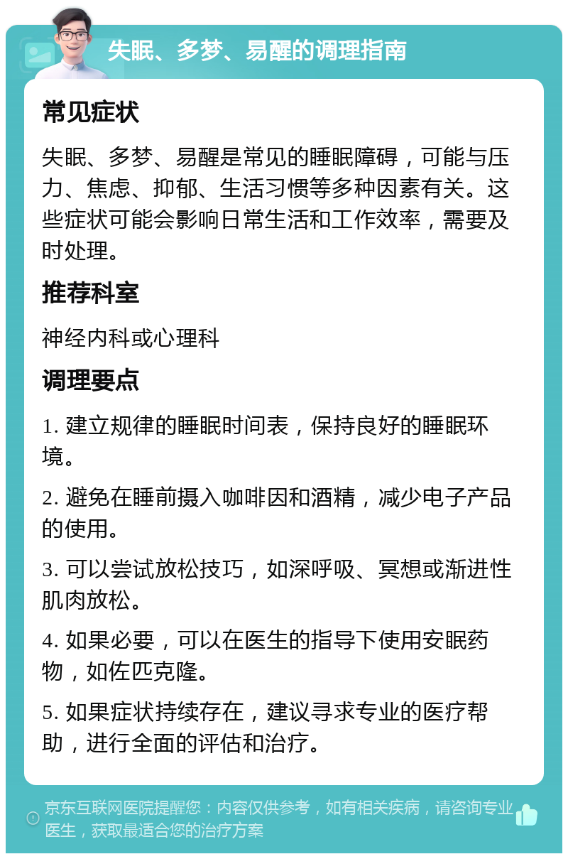 失眠、多梦、易醒的调理指南 常见症状 失眠、多梦、易醒是常见的睡眠障碍，可能与压力、焦虑、抑郁、生活习惯等多种因素有关。这些症状可能会影响日常生活和工作效率，需要及时处理。 推荐科室 神经内科或心理科 调理要点 1. 建立规律的睡眠时间表，保持良好的睡眠环境。 2. 避免在睡前摄入咖啡因和酒精，减少电子产品的使用。 3. 可以尝试放松技巧，如深呼吸、冥想或渐进性肌肉放松。 4. 如果必要，可以在医生的指导下使用安眠药物，如佐匹克隆。 5. 如果症状持续存在，建议寻求专业的医疗帮助，进行全面的评估和治疗。