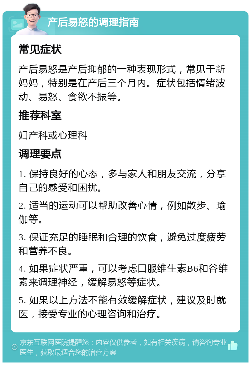 产后易怒的调理指南 常见症状 产后易怒是产后抑郁的一种表现形式，常见于新妈妈，特别是在产后三个月内。症状包括情绪波动、易怒、食欲不振等。 推荐科室 妇产科或心理科 调理要点 1. 保持良好的心态，多与家人和朋友交流，分享自己的感受和困扰。 2. 适当的运动可以帮助改善心情，例如散步、瑜伽等。 3. 保证充足的睡眠和合理的饮食，避免过度疲劳和营养不良。 4. 如果症状严重，可以考虑口服维生素B6和谷维素来调理神经，缓解易怒等症状。 5. 如果以上方法不能有效缓解症状，建议及时就医，接受专业的心理咨询和治疗。