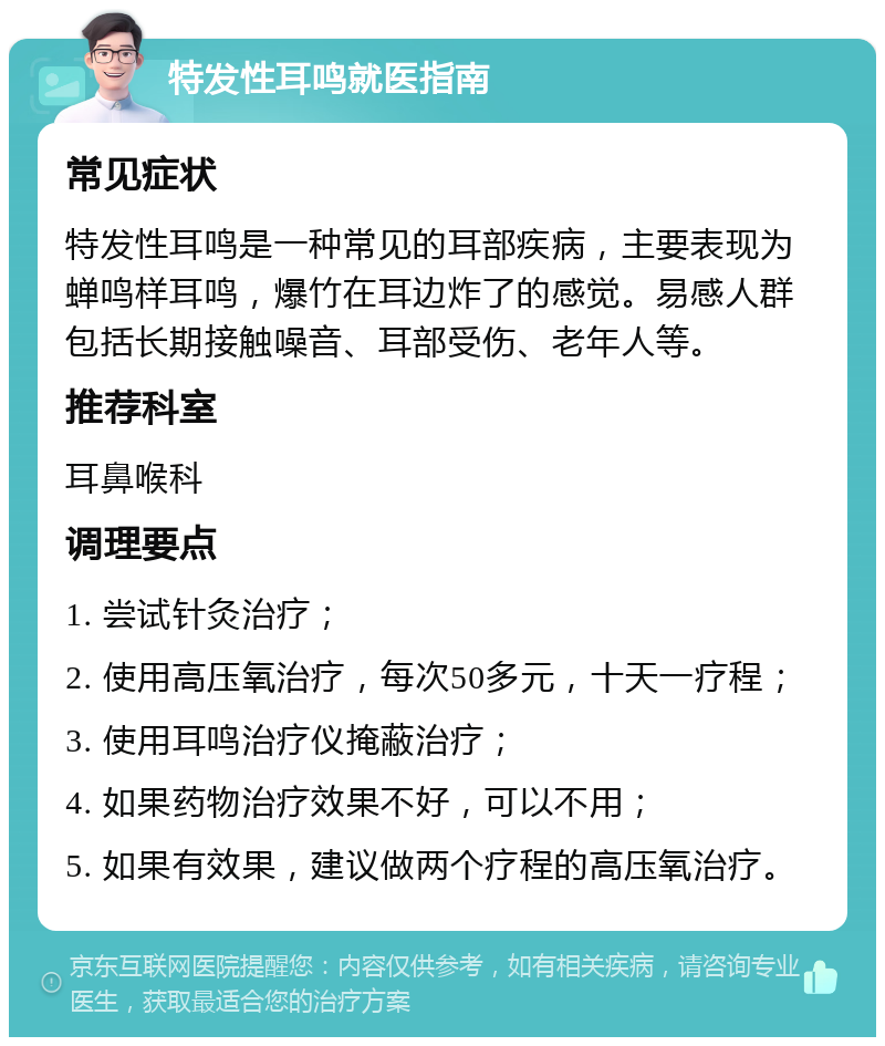 特发性耳鸣就医指南 常见症状 特发性耳鸣是一种常见的耳部疾病，主要表现为蝉鸣样耳鸣，爆竹在耳边炸了的感觉。易感人群包括长期接触噪音、耳部受伤、老年人等。 推荐科室 耳鼻喉科 调理要点 1. 尝试针灸治疗； 2. 使用高压氧治疗，每次50多元，十天一疗程； 3. 使用耳鸣治疗仪掩蔽治疗； 4. 如果药物治疗效果不好，可以不用； 5. 如果有效果，建议做两个疗程的高压氧治疗。