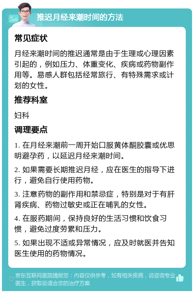 推迟月经来潮时间的方法 常见症状 月经来潮时间的推迟通常是由于生理或心理因素引起的，例如压力、体重变化、疾病或药物副作用等。易感人群包括经常旅行、有特殊需求或计划的女性。 推荐科室 妇科 调理要点 1. 在月经来潮前一周开始口服黄体酮胶囊或优思明避孕药，以延迟月经来潮时间。 2. 如果需要长期推迟月经，应在医生的指导下进行，避免自行使用药物。 3. 注意药物的副作用和禁忌症，特别是对于有肝肾疾病、药物过敏史或正在哺乳的女性。 4. 在服药期间，保持良好的生活习惯和饮食习惯，避免过度劳累和压力。 5. 如果出现不适或异常情况，应及时就医并告知医生使用的药物情况。