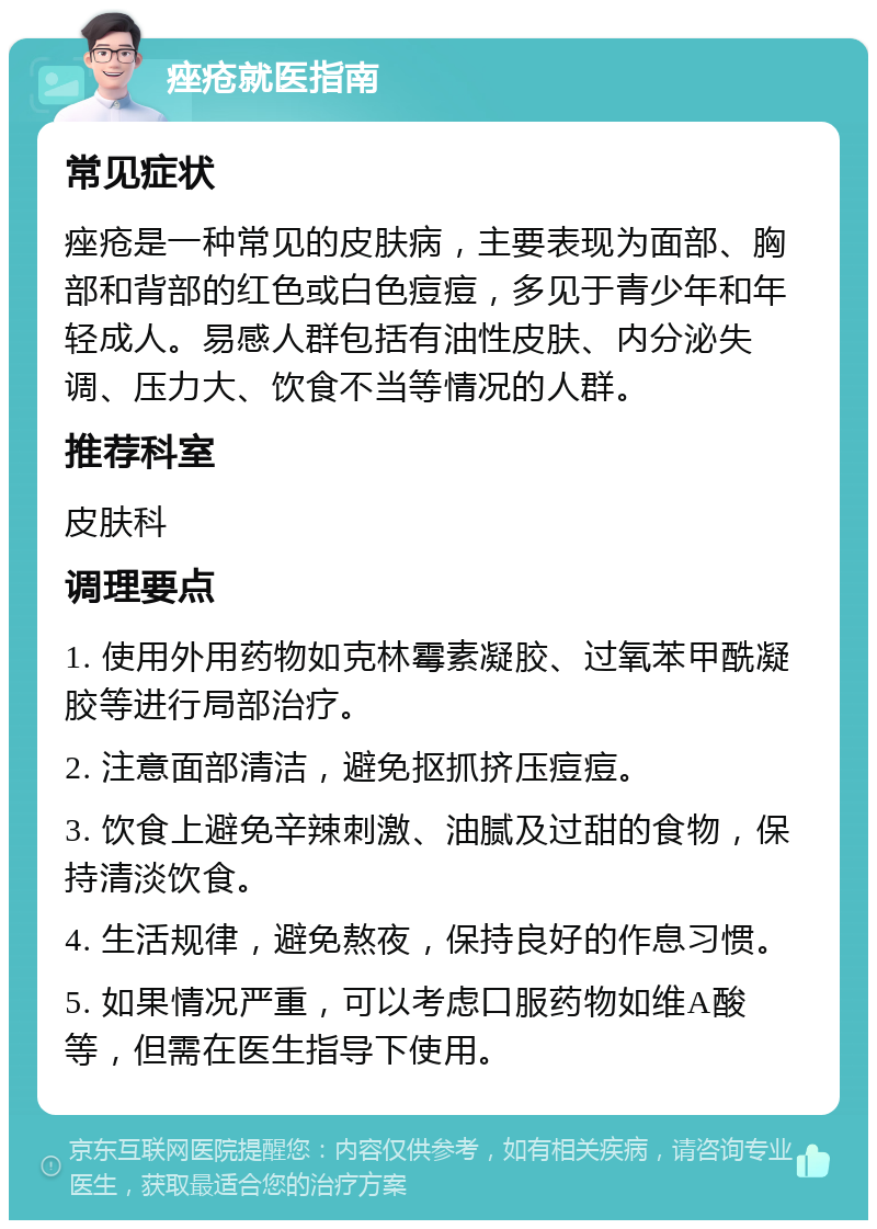 痤疮就医指南 常见症状 痤疮是一种常见的皮肤病，主要表现为面部、胸部和背部的红色或白色痘痘，多见于青少年和年轻成人。易感人群包括有油性皮肤、内分泌失调、压力大、饮食不当等情况的人群。 推荐科室 皮肤科 调理要点 1. 使用外用药物如克林霉素凝胶、过氧苯甲酰凝胶等进行局部治疗。 2. 注意面部清洁，避免抠抓挤压痘痘。 3. 饮食上避免辛辣刺激、油腻及过甜的食物，保持清淡饮食。 4. 生活规律，避免熬夜，保持良好的作息习惯。 5. 如果情况严重，可以考虑口服药物如维A酸等，但需在医生指导下使用。