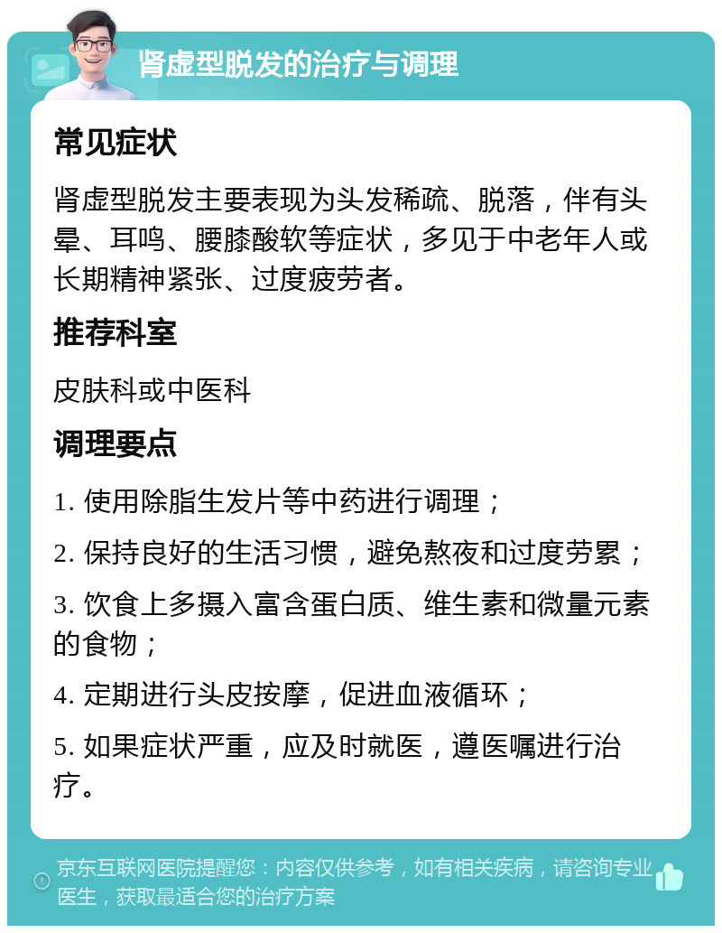 肾虚型脱发的治疗与调理 常见症状 肾虚型脱发主要表现为头发稀疏、脱落，伴有头晕、耳鸣、腰膝酸软等症状，多见于中老年人或长期精神紧张、过度疲劳者。 推荐科室 皮肤科或中医科 调理要点 1. 使用除脂生发片等中药进行调理； 2. 保持良好的生活习惯，避免熬夜和过度劳累； 3. 饮食上多摄入富含蛋白质、维生素和微量元素的食物； 4. 定期进行头皮按摩，促进血液循环； 5. 如果症状严重，应及时就医，遵医嘱进行治疗。