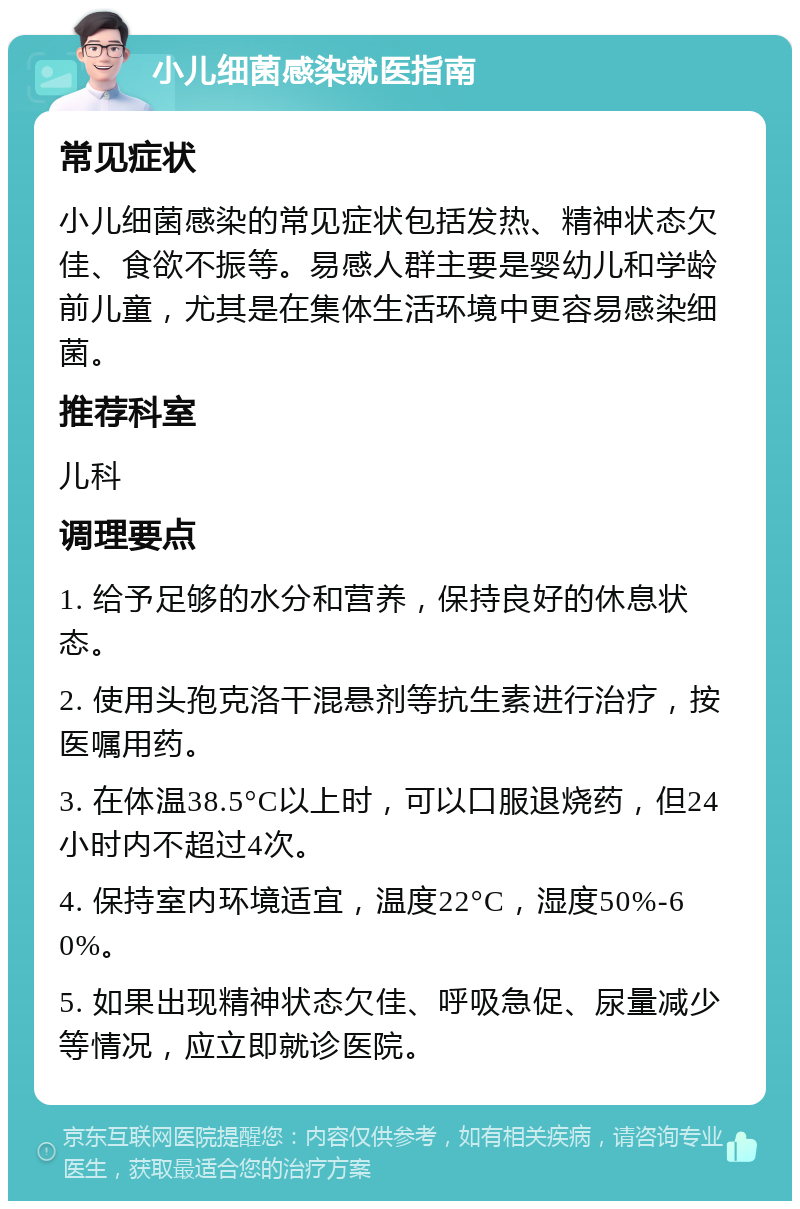 小儿细菌感染就医指南 常见症状 小儿细菌感染的常见症状包括发热、精神状态欠佳、食欲不振等。易感人群主要是婴幼儿和学龄前儿童，尤其是在集体生活环境中更容易感染细菌。 推荐科室 儿科 调理要点 1. 给予足够的水分和营养，保持良好的休息状态。 2. 使用头孢克洛干混悬剂等抗生素进行治疗，按医嘱用药。 3. 在体温38.5°C以上时，可以口服退烧药，但24小时内不超过4次。 4. 保持室内环境适宜，温度22°C，湿度50%-60%。 5. 如果出现精神状态欠佳、呼吸急促、尿量减少等情况，应立即就诊医院。