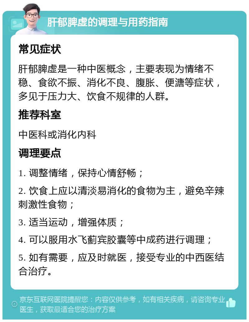 肝郁脾虚的调理与用药指南 常见症状 肝郁脾虚是一种中医概念，主要表现为情绪不稳、食欲不振、消化不良、腹胀、便溏等症状，多见于压力大、饮食不规律的人群。 推荐科室 中医科或消化内科 调理要点 1. 调整情绪，保持心情舒畅； 2. 饮食上应以清淡易消化的食物为主，避免辛辣刺激性食物； 3. 适当运动，增强体质； 4. 可以服用水飞蓟宾胶囊等中成药进行调理； 5. 如有需要，应及时就医，接受专业的中西医结合治疗。