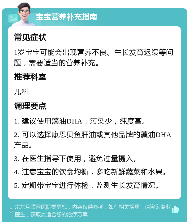 宝宝营养补充指南 常见症状 1岁宝宝可能会出现营养不良、生长发育迟缓等问题，需要适当的营养补充。 推荐科室 儿科 调理要点 1. 建议使用藻油DHA，污染少，纯度高。 2. 可以选择康恩贝鱼肝油或其他品牌的藻油DHA产品。 3. 在医生指导下使用，避免过量摄入。 4. 注意宝宝的饮食均衡，多吃新鲜蔬菜和水果。 5. 定期带宝宝进行体检，监测生长发育情况。