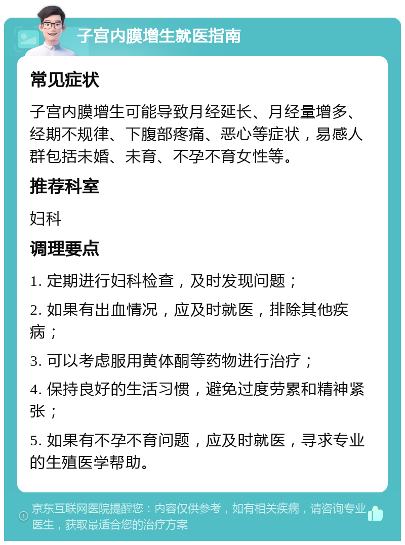 子宫内膜增生就医指南 常见症状 子宫内膜增生可能导致月经延长、月经量增多、经期不规律、下腹部疼痛、恶心等症状，易感人群包括未婚、未育、不孕不育女性等。 推荐科室 妇科 调理要点 1. 定期进行妇科检查，及时发现问题； 2. 如果有出血情况，应及时就医，排除其他疾病； 3. 可以考虑服用黄体酮等药物进行治疗； 4. 保持良好的生活习惯，避免过度劳累和精神紧张； 5. 如果有不孕不育问题，应及时就医，寻求专业的生殖医学帮助。