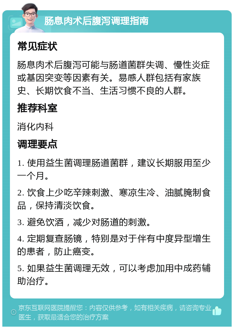 肠息肉术后腹泻调理指南 常见症状 肠息肉术后腹泻可能与肠道菌群失调、慢性炎症或基因突变等因素有关。易感人群包括有家族史、长期饮食不当、生活习惯不良的人群。 推荐科室 消化内科 调理要点 1. 使用益生菌调理肠道菌群，建议长期服用至少一个月。 2. 饮食上少吃辛辣刺激、寒凉生冷、油腻腌制食品，保持清淡饮食。 3. 避免饮酒，减少对肠道的刺激。 4. 定期复查肠镜，特别是对于伴有中度异型增生的患者，防止癌变。 5. 如果益生菌调理无效，可以考虑加用中成药辅助治疗。