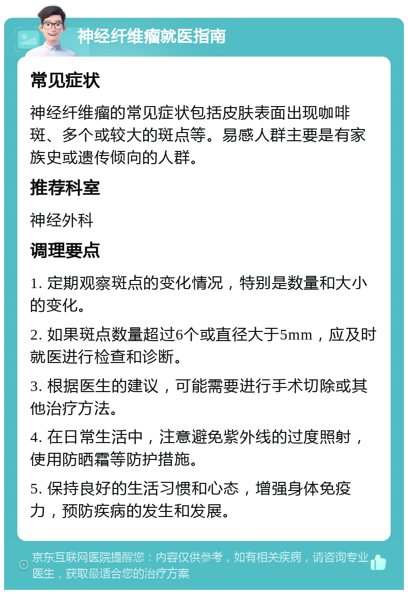 神经纤维瘤就医指南 常见症状 神经纤维瘤的常见症状包括皮肤表面出现咖啡斑、多个或较大的斑点等。易感人群主要是有家族史或遗传倾向的人群。 推荐科室 神经外科 调理要点 1. 定期观察斑点的变化情况，特别是数量和大小的变化。 2. 如果斑点数量超过6个或直径大于5mm，应及时就医进行检查和诊断。 3. 根据医生的建议，可能需要进行手术切除或其他治疗方法。 4. 在日常生活中，注意避免紫外线的过度照射，使用防晒霜等防护措施。 5. 保持良好的生活习惯和心态，增强身体免疫力，预防疾病的发生和发展。