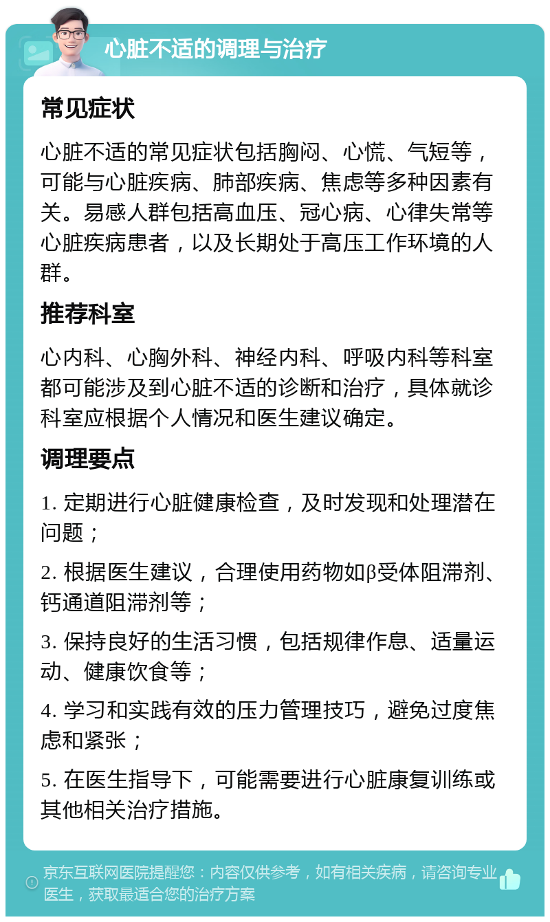 心脏不适的调理与治疗 常见症状 心脏不适的常见症状包括胸闷、心慌、气短等，可能与心脏疾病、肺部疾病、焦虑等多种因素有关。易感人群包括高血压、冠心病、心律失常等心脏疾病患者，以及长期处于高压工作环境的人群。 推荐科室 心内科、心胸外科、神经内科、呼吸内科等科室都可能涉及到心脏不适的诊断和治疗，具体就诊科室应根据个人情况和医生建议确定。 调理要点 1. 定期进行心脏健康检查，及时发现和处理潜在问题； 2. 根据医生建议，合理使用药物如β受体阻滞剂、钙通道阻滞剂等； 3. 保持良好的生活习惯，包括规律作息、适量运动、健康饮食等； 4. 学习和实践有效的压力管理技巧，避免过度焦虑和紧张； 5. 在医生指导下，可能需要进行心脏康复训练或其他相关治疗措施。