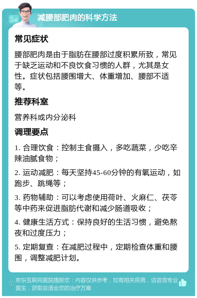 减腰部肥肉的科学方法 常见症状 腰部肥肉是由于脂肪在腰部过度积累所致，常见于缺乏运动和不良饮食习惯的人群，尤其是女性。症状包括腰围增大、体重增加、腰部不适等。 推荐科室 营养科或内分泌科 调理要点 1. 合理饮食：控制主食摄入，多吃蔬菜，少吃辛辣油腻食物； 2. 运动减肥：每天坚持45-60分钟的有氧运动，如跑步、跳绳等； 3. 药物辅助：可以考虑使用荷叶、火麻仁、茯苓等中药来促进脂肪代谢和减少肠道吸收； 4. 健康生活方式：保持良好的生活习惯，避免熬夜和过度压力； 5. 定期复查：在减肥过程中，定期检查体重和腰围，调整减肥计划。