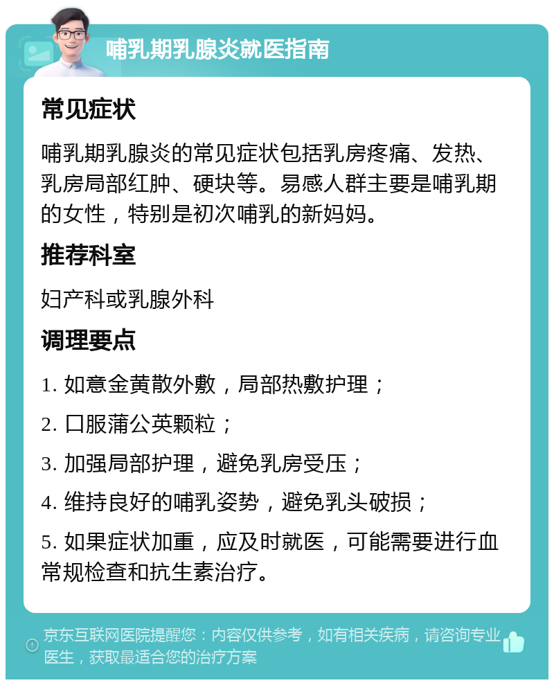 哺乳期乳腺炎就医指南 常见症状 哺乳期乳腺炎的常见症状包括乳房疼痛、发热、乳房局部红肿、硬块等。易感人群主要是哺乳期的女性，特别是初次哺乳的新妈妈。 推荐科室 妇产科或乳腺外科 调理要点 1. 如意金黄散外敷，局部热敷护理； 2. 口服蒲公英颗粒； 3. 加强局部护理，避免乳房受压； 4. 维持良好的哺乳姿势，避免乳头破损； 5. 如果症状加重，应及时就医，可能需要进行血常规检查和抗生素治疗。