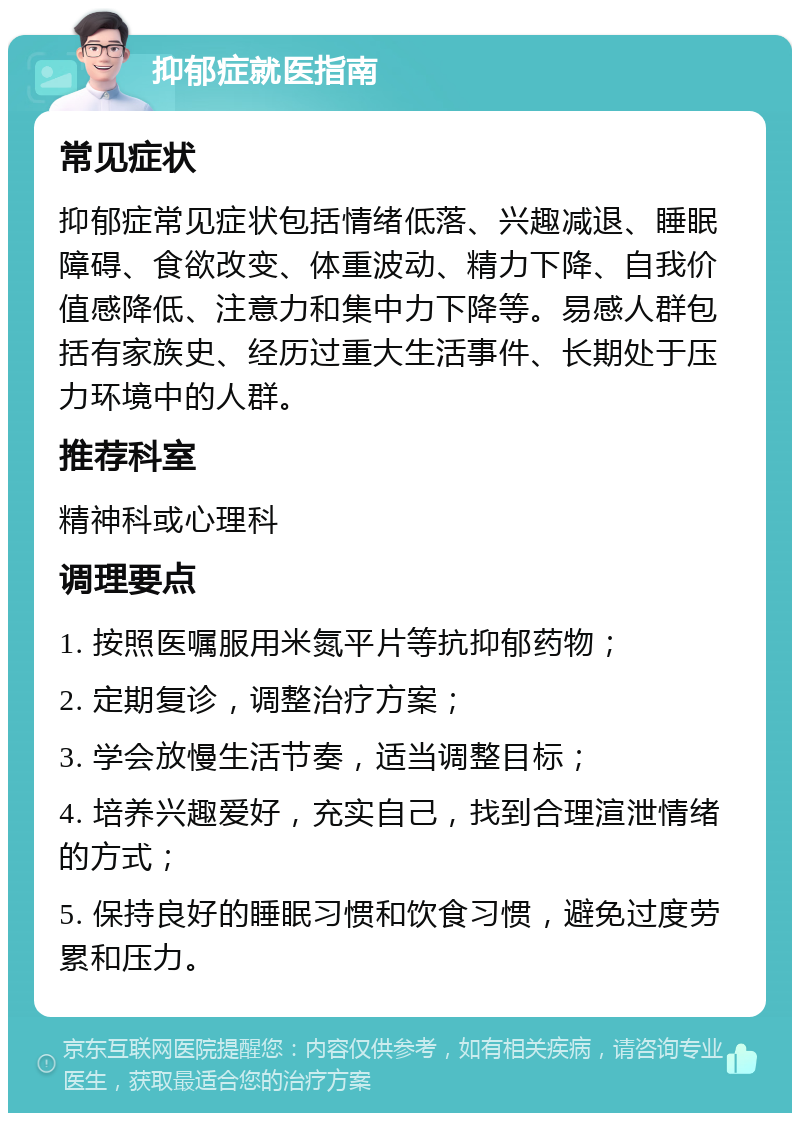 抑郁症就医指南 常见症状 抑郁症常见症状包括情绪低落、兴趣减退、睡眠障碍、食欲改变、体重波动、精力下降、自我价值感降低、注意力和集中力下降等。易感人群包括有家族史、经历过重大生活事件、长期处于压力环境中的人群。 推荐科室 精神科或心理科 调理要点 1. 按照医嘱服用米氮平片等抗抑郁药物； 2. 定期复诊，调整治疗方案； 3. 学会放慢生活节奏，适当调整目标； 4. 培养兴趣爱好，充实自己，找到合理渲泄情绪的方式； 5. 保持良好的睡眠习惯和饮食习惯，避免过度劳累和压力。