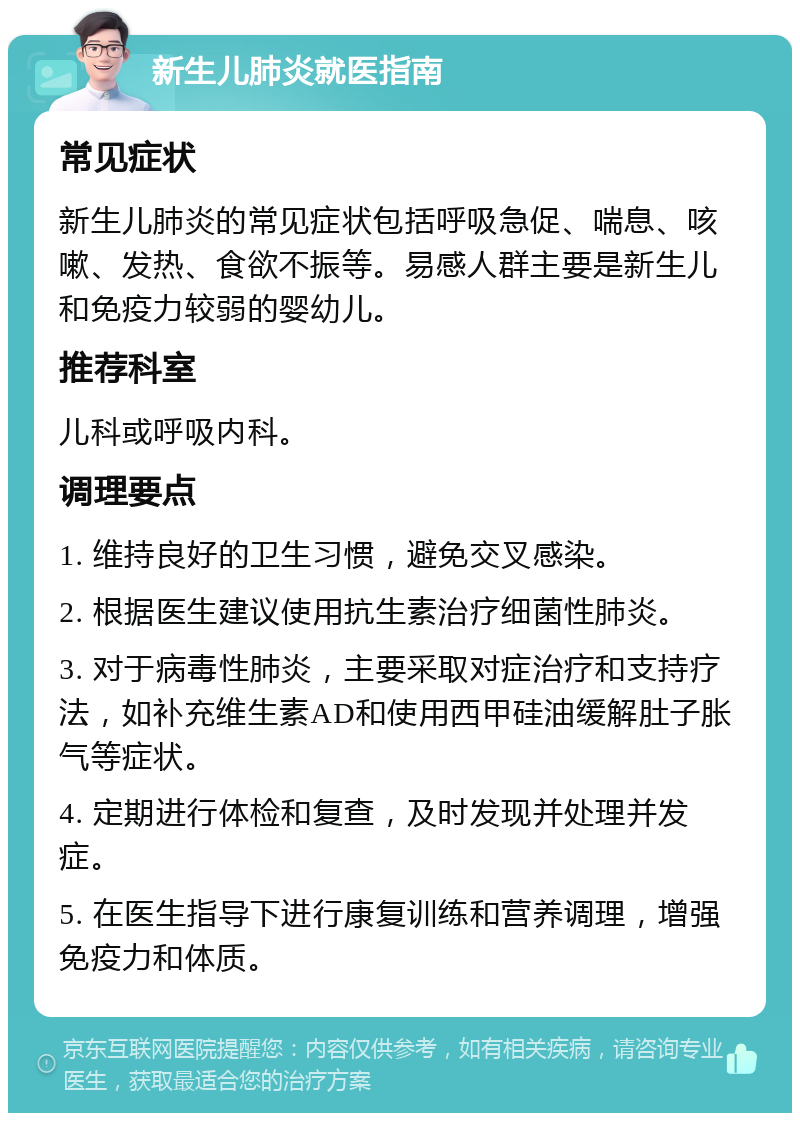 新生儿肺炎就医指南 常见症状 新生儿肺炎的常见症状包括呼吸急促、喘息、咳嗽、发热、食欲不振等。易感人群主要是新生儿和免疫力较弱的婴幼儿。 推荐科室 儿科或呼吸内科。 调理要点 1. 维持良好的卫生习惯，避免交叉感染。 2. 根据医生建议使用抗生素治疗细菌性肺炎。 3. 对于病毒性肺炎，主要采取对症治疗和支持疗法，如补充维生素AD和使用西甲硅油缓解肚子胀气等症状。 4. 定期进行体检和复查，及时发现并处理并发症。 5. 在医生指导下进行康复训练和营养调理，增强免疫力和体质。