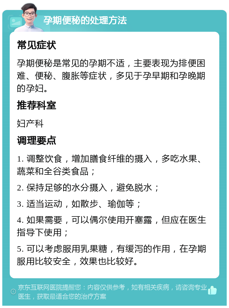 孕期便秘的处理方法 常见症状 孕期便秘是常见的孕期不适，主要表现为排便困难、便秘、腹胀等症状，多见于孕早期和孕晚期的孕妇。 推荐科室 妇产科 调理要点 1. 调整饮食，增加膳食纤维的摄入，多吃水果、蔬菜和全谷类食品； 2. 保持足够的水分摄入，避免脱水； 3. 适当运动，如散步、瑜伽等； 4. 如果需要，可以偶尔使用开塞露，但应在医生指导下使用； 5. 可以考虑服用乳果糖，有缓泻的作用，在孕期服用比较安全，效果也比较好。