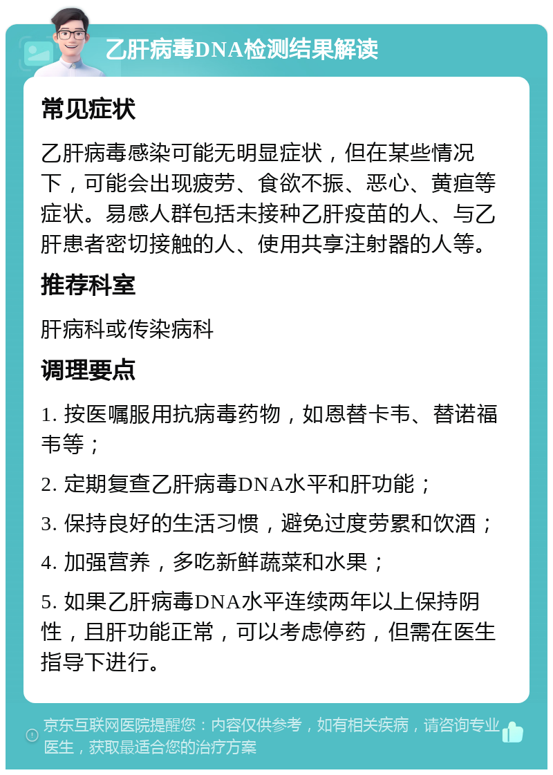 乙肝病毒DNA检测结果解读 常见症状 乙肝病毒感染可能无明显症状，但在某些情况下，可能会出现疲劳、食欲不振、恶心、黄疸等症状。易感人群包括未接种乙肝疫苗的人、与乙肝患者密切接触的人、使用共享注射器的人等。 推荐科室 肝病科或传染病科 调理要点 1. 按医嘱服用抗病毒药物，如恩替卡韦、替诺福韦等； 2. 定期复查乙肝病毒DNA水平和肝功能； 3. 保持良好的生活习惯，避免过度劳累和饮酒； 4. 加强营养，多吃新鲜蔬菜和水果； 5. 如果乙肝病毒DNA水平连续两年以上保持阴性，且肝功能正常，可以考虑停药，但需在医生指导下进行。