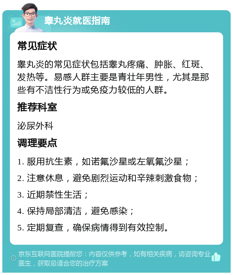 睾丸炎就医指南 常见症状 睾丸炎的常见症状包括睾丸疼痛、肿胀、红斑、发热等。易感人群主要是青壮年男性，尤其是那些有不洁性行为或免疫力较低的人群。 推荐科室 泌尿外科 调理要点 1. 服用抗生素，如诺氟沙星或左氧氟沙星； 2. 注意休息，避免剧烈运动和辛辣刺激食物； 3. 近期禁性生活； 4. 保持局部清洁，避免感染； 5. 定期复查，确保病情得到有效控制。