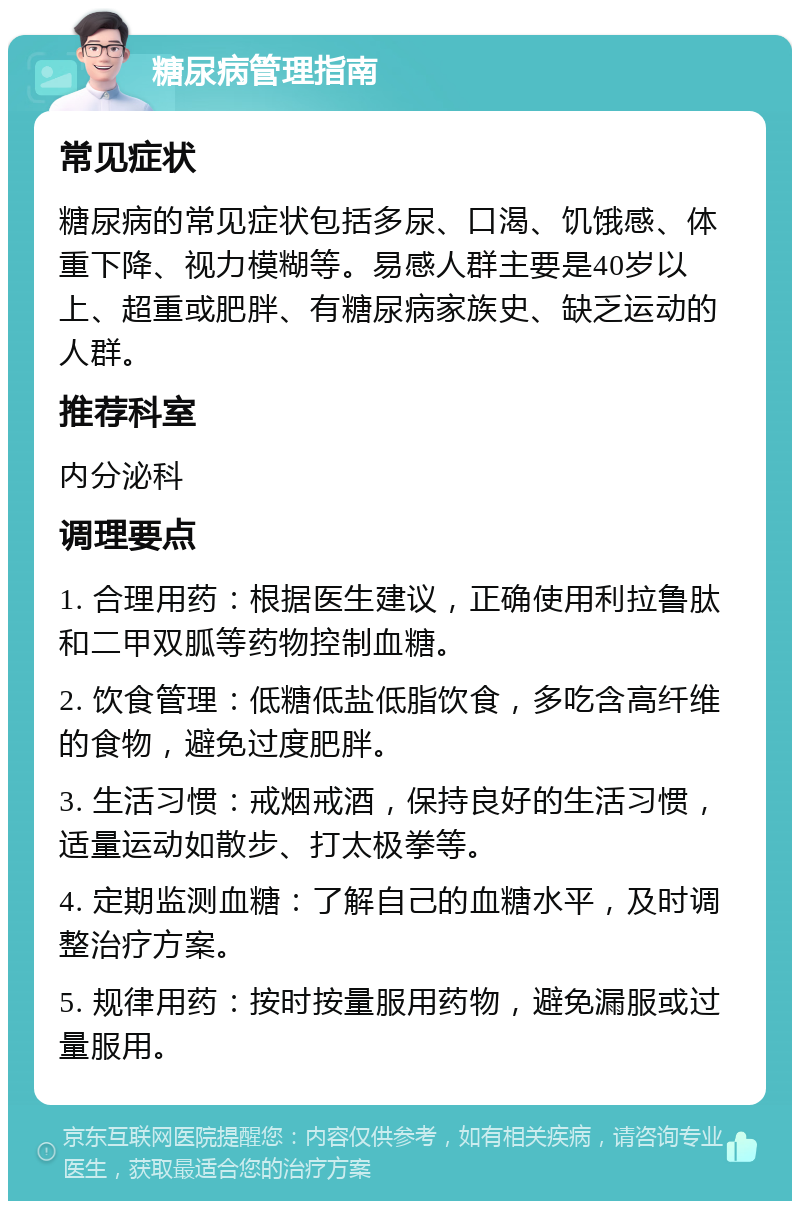 糖尿病管理指南 常见症状 糖尿病的常见症状包括多尿、口渴、饥饿感、体重下降、视力模糊等。易感人群主要是40岁以上、超重或肥胖、有糖尿病家族史、缺乏运动的人群。 推荐科室 内分泌科 调理要点 1. 合理用药：根据医生建议，正确使用利拉鲁肽和二甲双胍等药物控制血糖。 2. 饮食管理：低糖低盐低脂饮食，多吃含高纤维的食物，避免过度肥胖。 3. 生活习惯：戒烟戒酒，保持良好的生活习惯，适量运动如散步、打太极拳等。 4. 定期监测血糖：了解自己的血糖水平，及时调整治疗方案。 5. 规律用药：按时按量服用药物，避免漏服或过量服用。