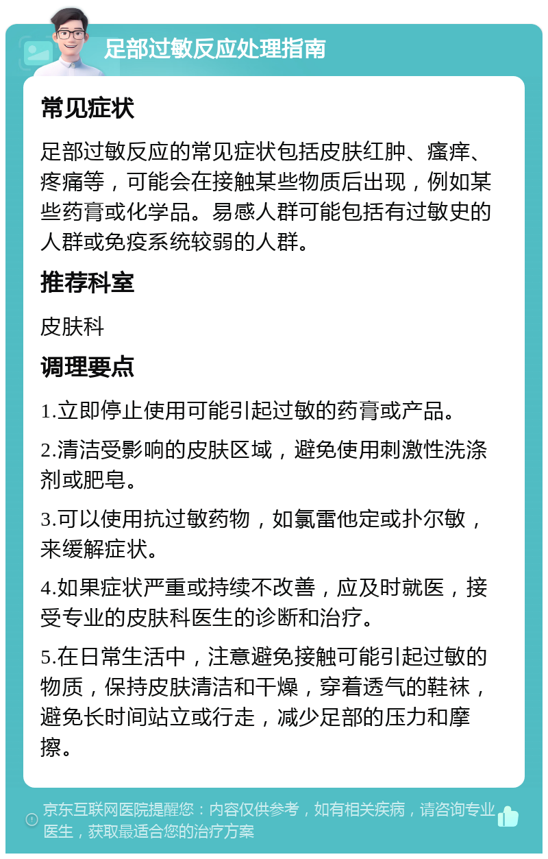 足部过敏反应处理指南 常见症状 足部过敏反应的常见症状包括皮肤红肿、瘙痒、疼痛等，可能会在接触某些物质后出现，例如某些药膏或化学品。易感人群可能包括有过敏史的人群或免疫系统较弱的人群。 推荐科室 皮肤科 调理要点 1.立即停止使用可能引起过敏的药膏或产品。 2.清洁受影响的皮肤区域，避免使用刺激性洗涤剂或肥皂。 3.可以使用抗过敏药物，如氯雷他定或扑尔敏，来缓解症状。 4.如果症状严重或持续不改善，应及时就医，接受专业的皮肤科医生的诊断和治疗。 5.在日常生活中，注意避免接触可能引起过敏的物质，保持皮肤清洁和干燥，穿着透气的鞋袜，避免长时间站立或行走，减少足部的压力和摩擦。