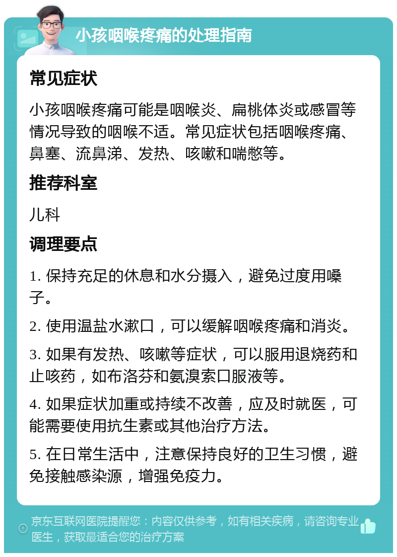 小孩咽喉疼痛的处理指南 常见症状 小孩咽喉疼痛可能是咽喉炎、扁桃体炎或感冒等情况导致的咽喉不适。常见症状包括咽喉疼痛、鼻塞、流鼻涕、发热、咳嗽和喘憋等。 推荐科室 儿科 调理要点 1. 保持充足的休息和水分摄入，避免过度用嗓子。 2. 使用温盐水漱口，可以缓解咽喉疼痛和消炎。 3. 如果有发热、咳嗽等症状，可以服用退烧药和止咳药，如布洛芬和氨溴索口服液等。 4. 如果症状加重或持续不改善，应及时就医，可能需要使用抗生素或其他治疗方法。 5. 在日常生活中，注意保持良好的卫生习惯，避免接触感染源，增强免疫力。